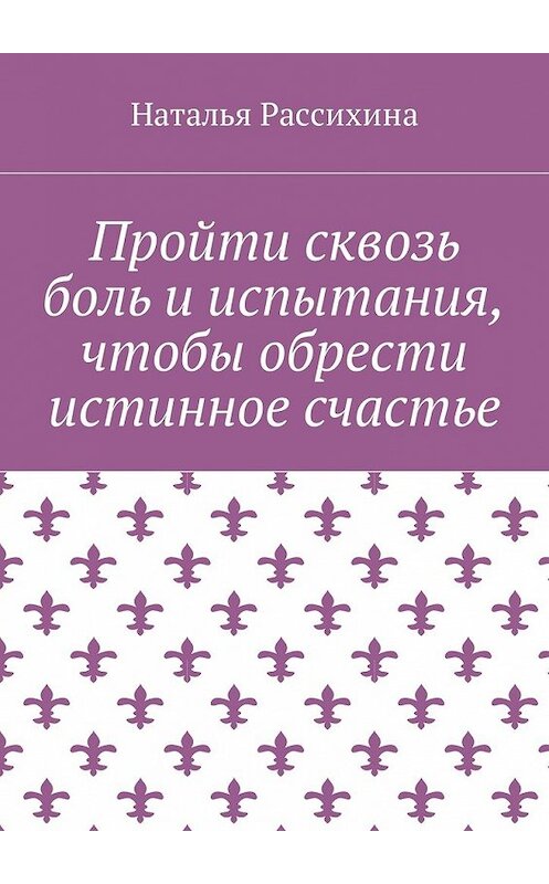 Обложка книги «Пройти сквозь боль и испытания, чтобы обрести истинное счастье» автора Натальи Рассихины. ISBN 9785449013071.