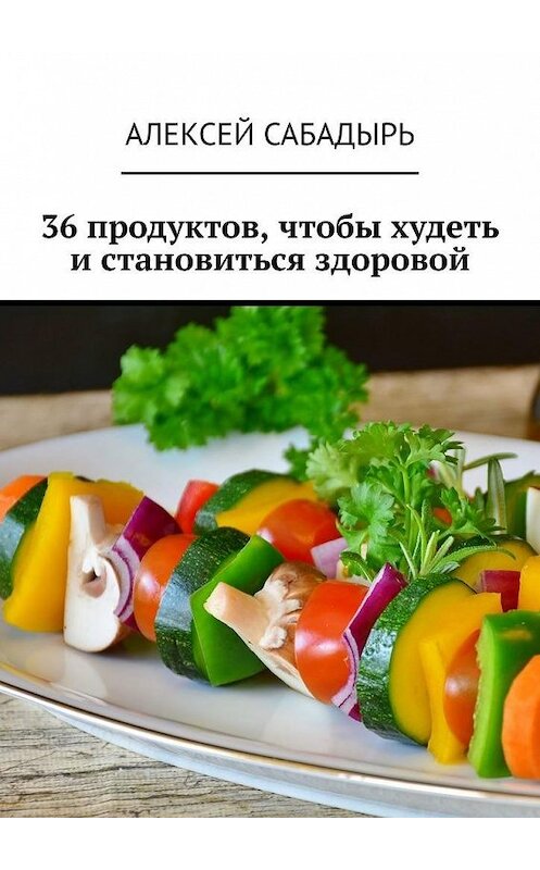 Обложка книги «36 продуктов, чтобы худеть и становиться здоровой» автора Алексея Сабадыря. ISBN 9785005108388.