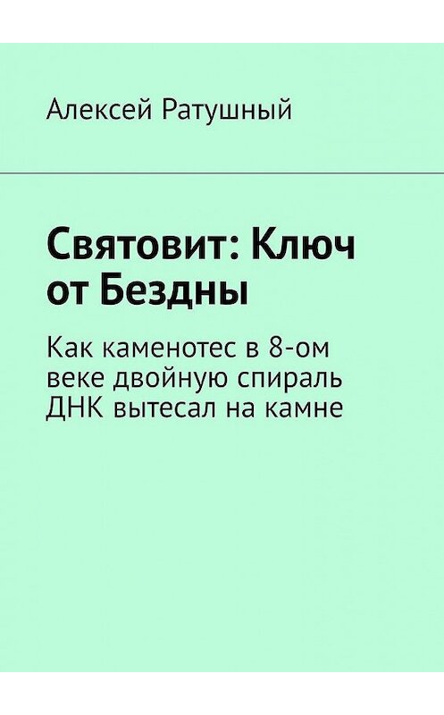 Обложка книги «Святовит: Ключ от Бездны. Как каменотес в 8-ом веке двойную спираль ДНК вытесал на камне» автора Алексея Ратушный. ISBN 9785005142610.