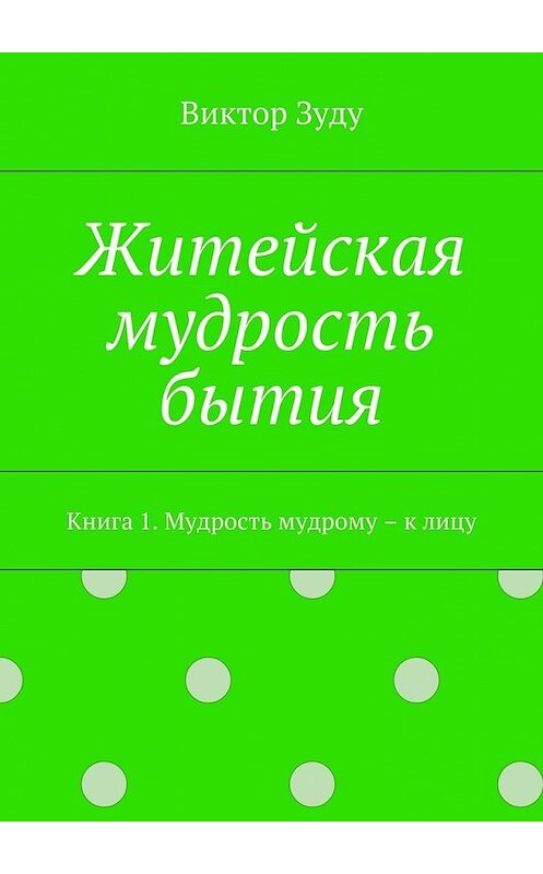 Обложка книги «Житейская мудрость бытия. Книга 1. Мудрость мудрому – к лицу» автора Виктор Зуду. ISBN 9785449073389.