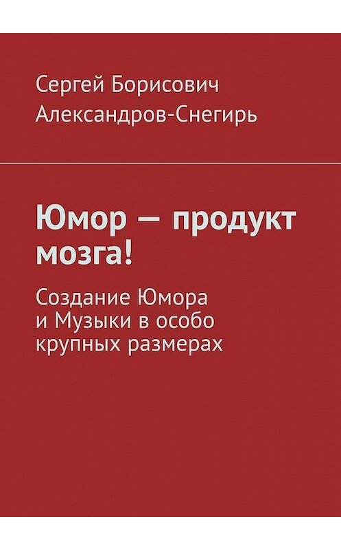 Обложка книги «Юмор – продукт мозга! Создание Юмора и Музыки в особо крупных размерах» автора Сергея Александров-Снегиря. ISBN 9785449804839.