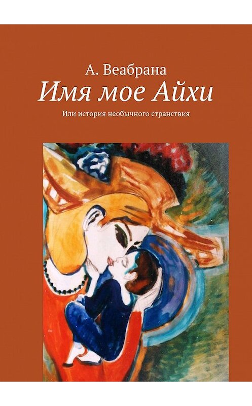 Обложка книги «Имя мое Айхи. Или история необычного странствия» автора А. Веабраны. ISBN 9785005109644.