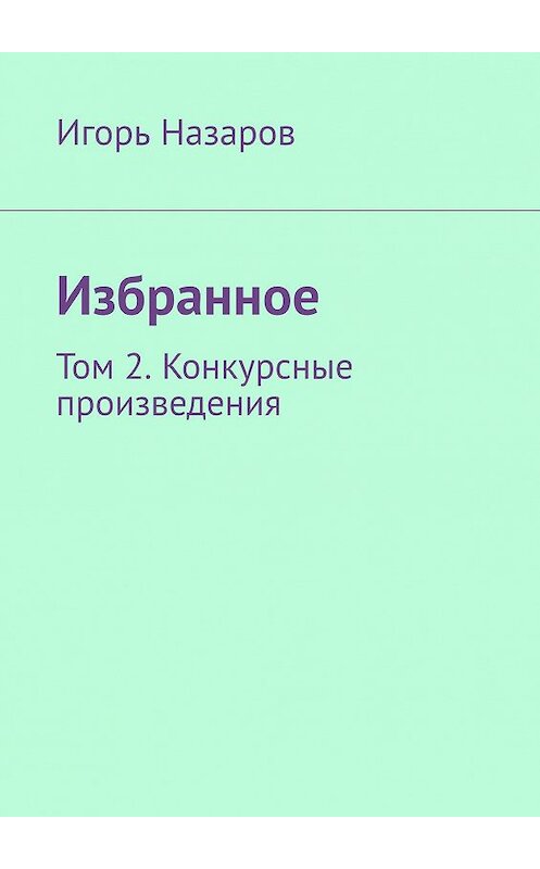 Обложка книги «Избранное. Том 2. Конкурсные произведения» автора Игоря Назарова. ISBN 9785449371546.