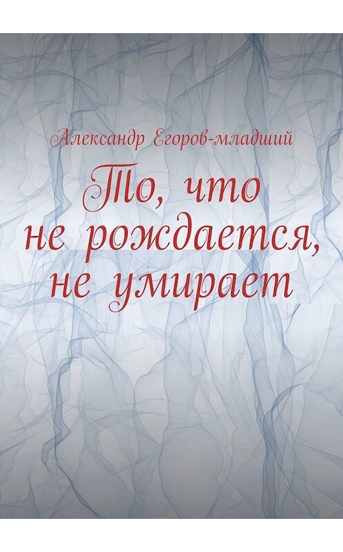 Обложка книги «То, что не рождается, не умирает» автора Александра Егоров-Младшия. ISBN 9785449638076.