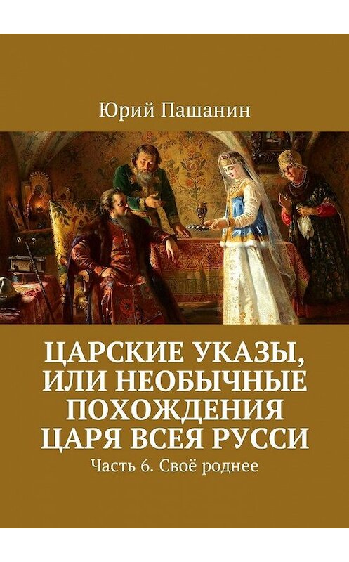 Обложка книги «Царские указы, или Необычные похождения Царя всея Русси. Часть 6. Своё роднее» автора Юрия Пашанина. ISBN 9785449051776.