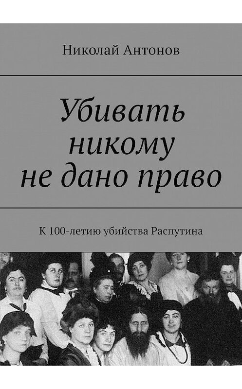 Обложка книги «Убивать никому не дано право. К 100-летию убийства Распутина» автора Николая Антонова. ISBN 9785448321528.