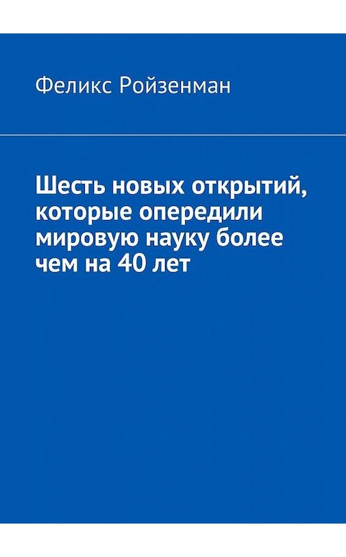 Обложка книги «Шесть новых открытий, которые опередили мировую науку более чем на 40 лет» автора Феликса Ройзенмана. ISBN 9785449044167.