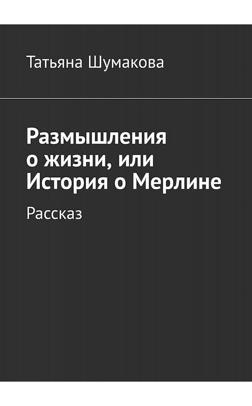 Обложка книги «Размышления о жизни, или История о Мерлине. Рассказ» автора Татьяны Шумаковы. ISBN 9785005015020.