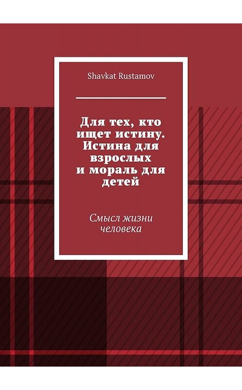 Обложка книги «Для тех, кто ищет истину. Истина для взрослых и мораль для детей. Смысл жизни человека» автора Shavkat Rustamov. ISBN 9785449669063.