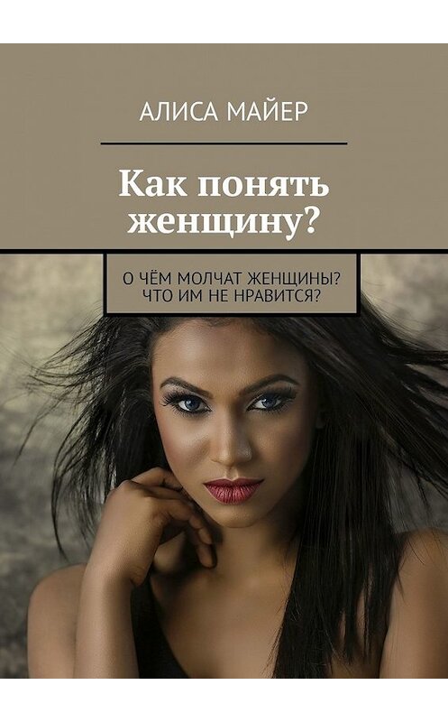 Обложка книги «Как понять женщину? О чём молчат женщины? Что им не нравится?» автора Алиси Майера. ISBN 9785449337283.