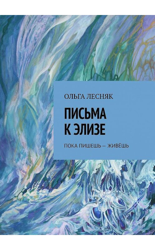 Обложка книги «ПИСЬМА К ЭЛИЗЕ. ПОКА ПИШЕШЬ – ЖИВЁШЬ» автора Ольги Лесняка. ISBN 9785005117120.