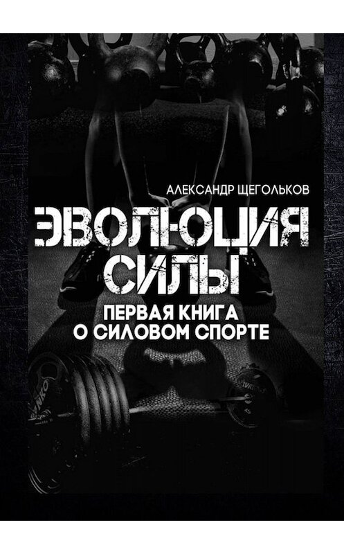 Обложка книги «Эволюция силы. Первая книга о силовом спорте» автора Александра Щеголькова. ISBN 9785005015204.