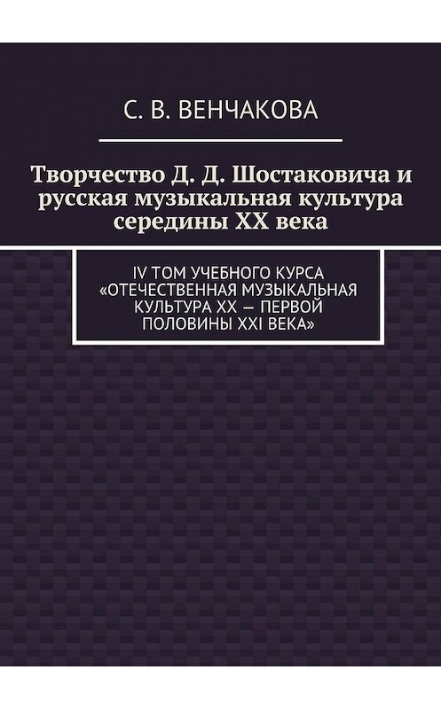 Обложка книги «Творчество Д. Д. Шостаковича и русская музыкальная культура середины XX века. IV том учебного курса «Отечественная музыкальная литература XX – первой половины XXI века»» автора С. Венчаковы. ISBN 9785449089915.