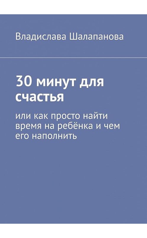 Обложка книги «30 минут для счастья. Или как просто найти время на ребёнка и чем его наполнить» автора Владиславы Шалапановы. ISBN 9785005065957.