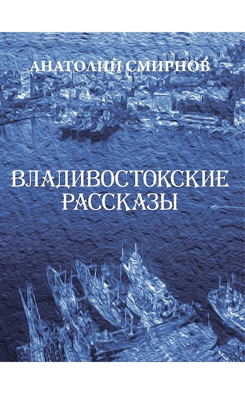 Обложка книги «Владивостокские рассказы (сборник)» автора Анатолия Смирнова издание 2014 года. ISBN 9785905754289.