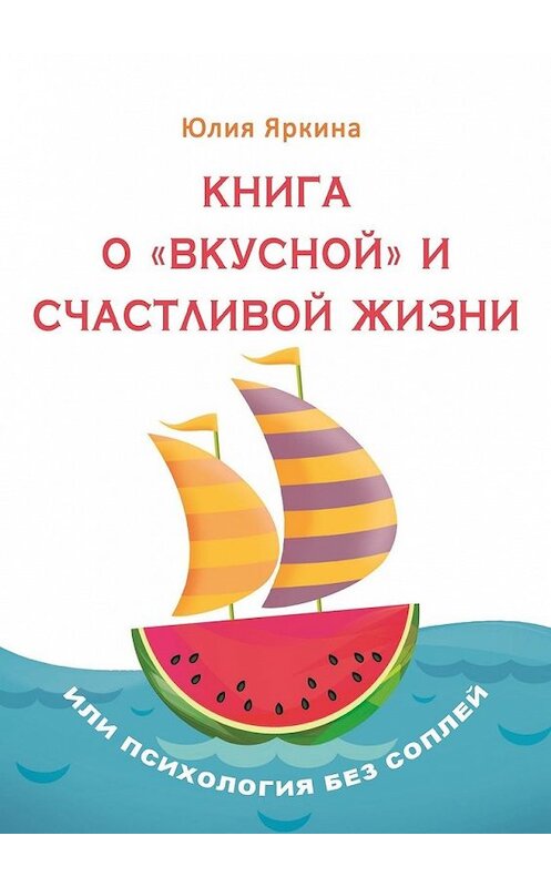 Обложка книги «Книга о «вкусной» и счастливой жизни. Или психология без соплей» автора Юлии Яркины. ISBN 9785449604293.