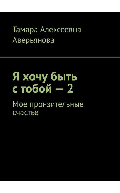 Обложка книги «Я хочу быть с тобой – 2. Мое пронзительные счастье» автора Тамары Аверьяновы. ISBN 9785449692337.