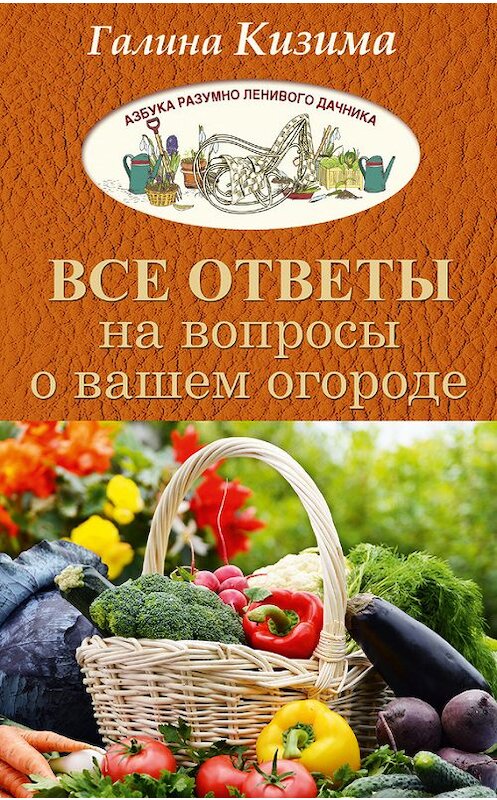 Обложка книги «Все ответы на вопросы о вашем огороде» автора Галиной Кизимы издание 2017 года. ISBN 9785171013509.