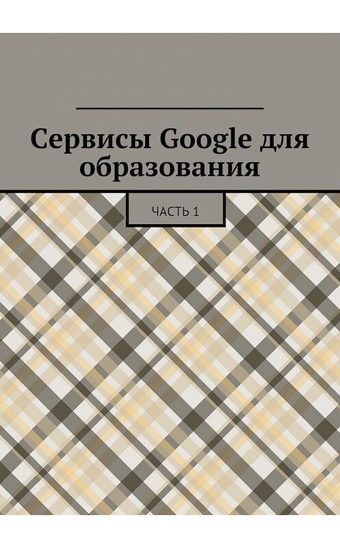 Обложка книги «Сервисы Google для образования. Часть 1» автора Коллектива Авторова. ISBN 9785447479497.