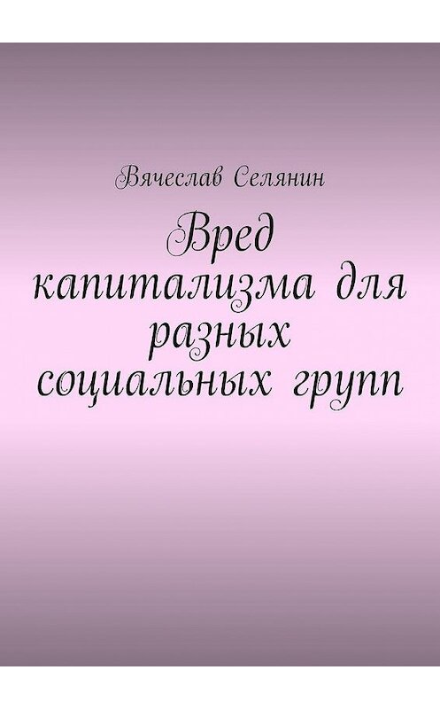 Обложка книги «Вред капитализма для разных социальных групп» автора Вячеслава Селянина. ISBN 9785005135520.