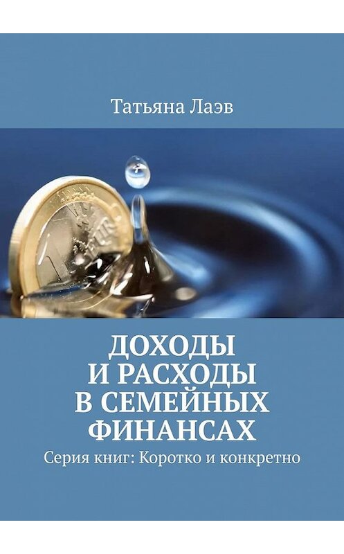 Обложка книги «Доходы и расходы в семейных финансах. Серия книг: Коротко и конкретно» автора Татьяны Лаэв. ISBN 9785449634122.