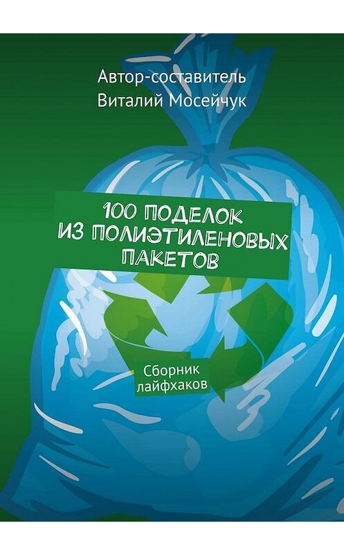 Обложка книги «100 поделок из полиэтиленовых пакетов. Сборник лайфхаков» автора Виталия Мосейчука. ISBN 9785449883667.