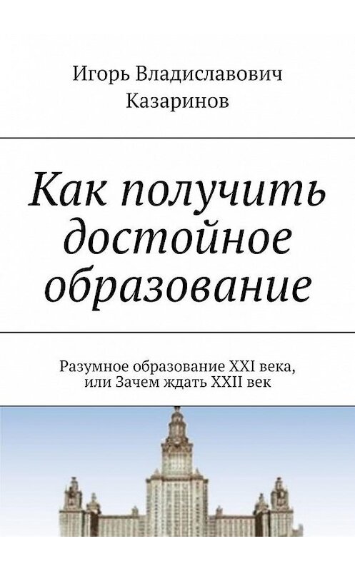 Обложка книги «Как получить достойное образование. Разумное образование XXI века, или Зачем ждать XXII век» автора Игоря Казаринова. ISBN 9785449351845.