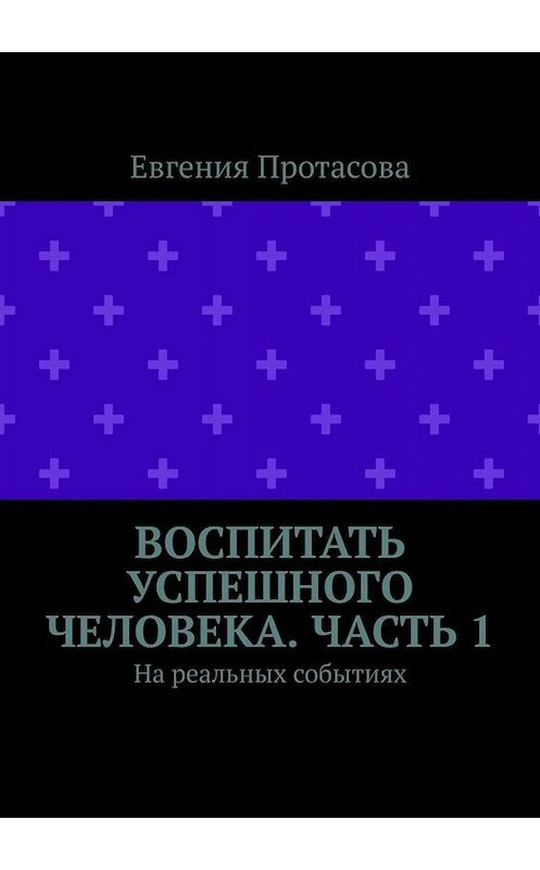 Обложка книги «Воспитать успешного человека. Часть 1. На реальных событиях» автора Евгении Протасовы. ISBN 9785449629371.