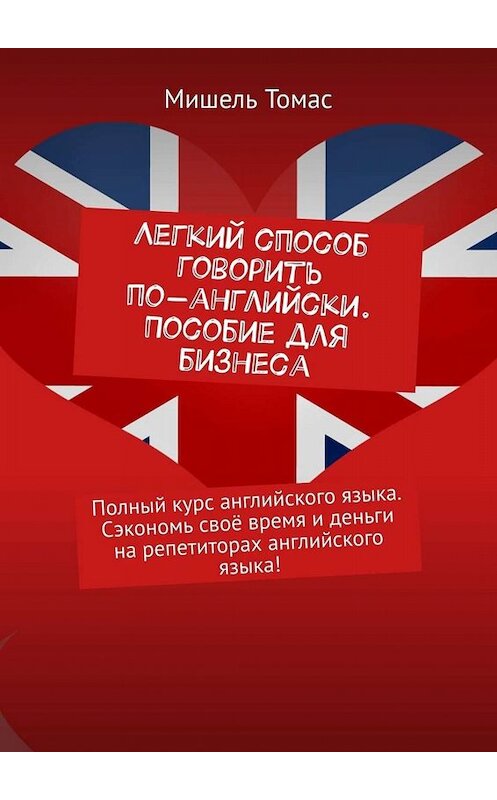 Обложка книги «Легкий способ говорить по-английски. Пособие для бизнеса. Полный курс английского языка. Сэкономь своё время и деньги на репетиторах английского языка!» автора Мишеля Томаса. ISBN 9785449842725.