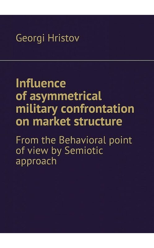 Обложка книги «Influence of asymmetrical military confrontation on market structure. From the Behavioral point of view by Semiotic approach» автора Georgi Hristov. ISBN 9785448501630.