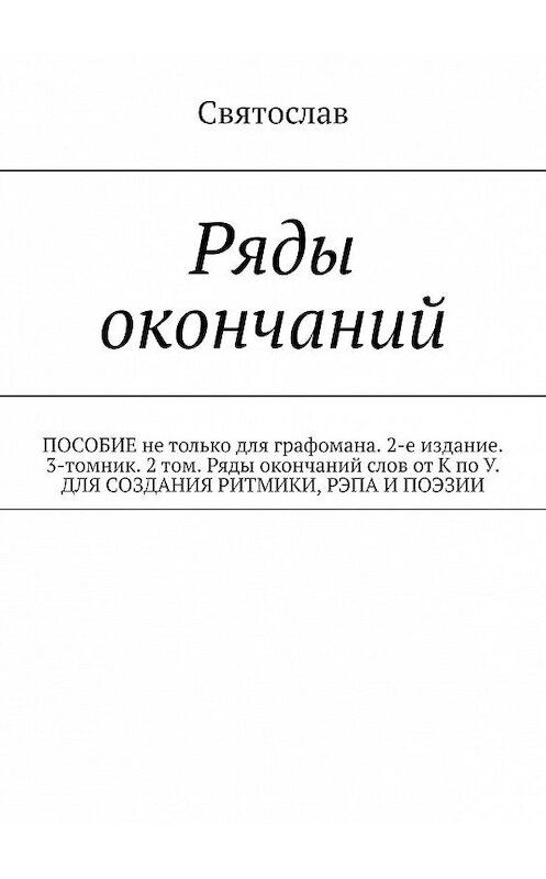 Обложка книги «Ряды окончаний. ПОСОБИЕ не только для графомана. 2-е издание. 3-томник. 2 том. Ряды окончаний слов от К по У. ДЛЯ СОЗДАНИЯ РИТМИКИ, РЭПА И ПОЭЗИИ» автора Святослава. ISBN 9785449311160.