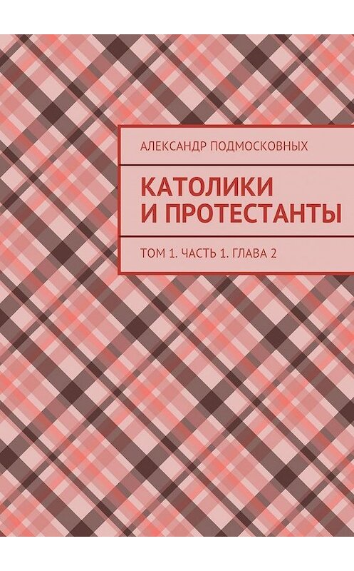 Обложка книги «Католики и протестанты. Том 1. Часть 1. Глава 2» автора Александра Подмосковныха. ISBN 9785447478384.