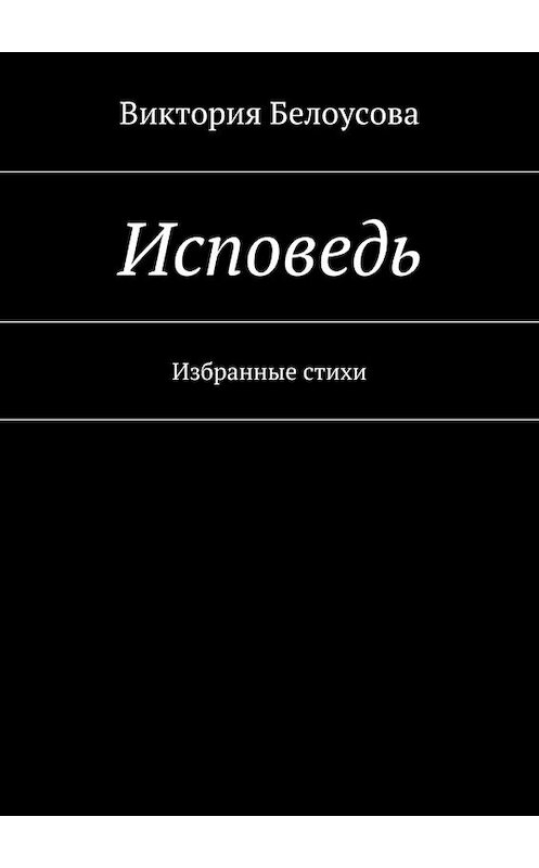 Обложка книги «Исповедь. Избранные стихи» автора Виктории Белоусовы. ISBN 9785448376573.