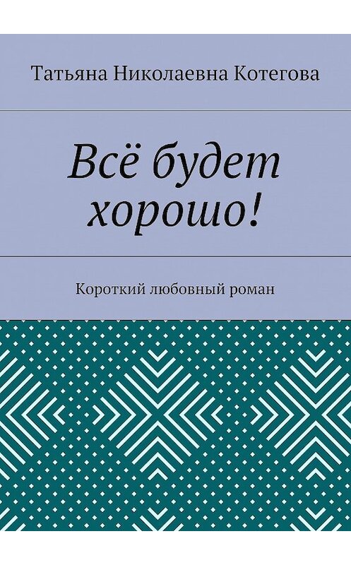 Обложка книги «Всё будет хорошо! Короткий любовный роман» автора Татьяны Котеговы. ISBN 9785449058768.