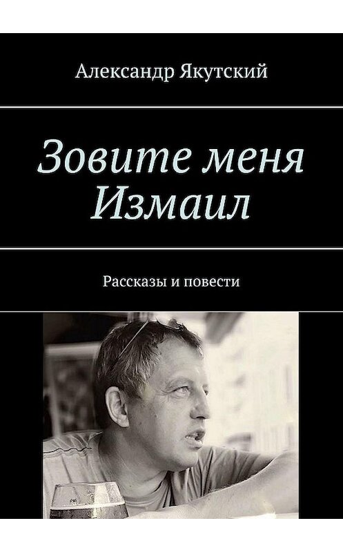 Обложка книги «Зовите меня Измаил. Рассказы и повести» автора Александра Якутския. ISBN 9785449882073.