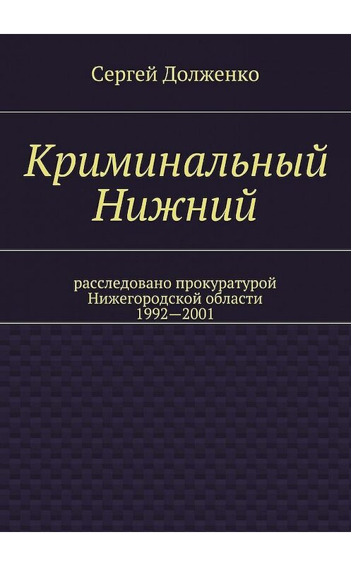 Обложка книги «Криминальный Нижний. Расследовано прокуратурой Нижегородской области. 1992—2001» автора Сергей Долженко. ISBN 9785448310911.