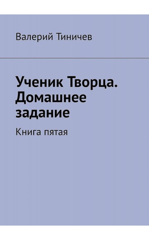 Обложка книги «Ученик Творца. Домашнее задание. Книга пятая» автора Валерия Тиничева. ISBN 9785005085726.