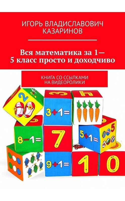 Обложка книги «Вся математика за 1-5 класс просто и доходчиво. Книга со ссылками на видеоролики» автора Игоря Казаринова. ISBN 9785449381651.