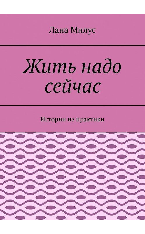 Обложка книги «Жить надо сейчас. Истории из практики» автора Ланы Милус. ISBN 9785005186317.