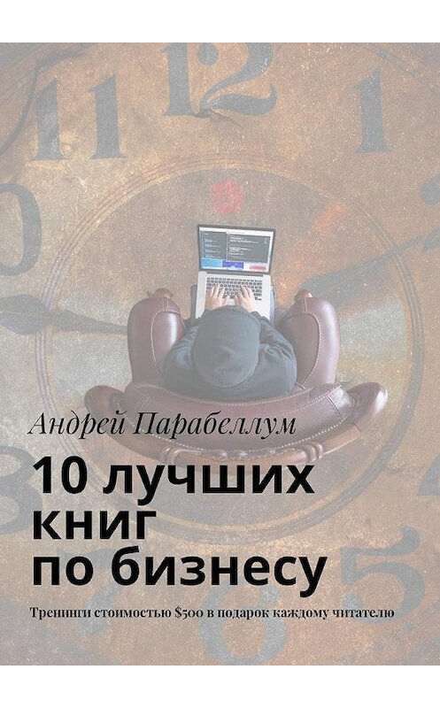 Обложка книги «10 лучших книг по бизнесу. Тренинги стоимостью $500 в подарок каждому читателю» автора Андрея Парабеллума. ISBN 9785449018892.