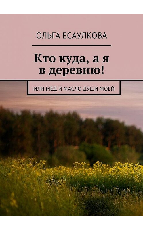 Обложка книги «Кто куда, а я в деревню! или Мёд и масло души моей» автора Ольги Есаулковы. ISBN 9785447482534.