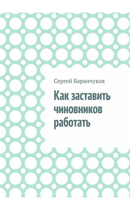 Обложка книги «Как заставить чиновников работать» автора Сергея Баранчукова. ISBN 9785005092946.