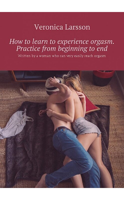 Обложка книги «How to learn to experience orgasm. Practice from beginning to end. Written by a woman who can very easily reach orgasm» автора Вероники Ларссона. ISBN 9785448587726.