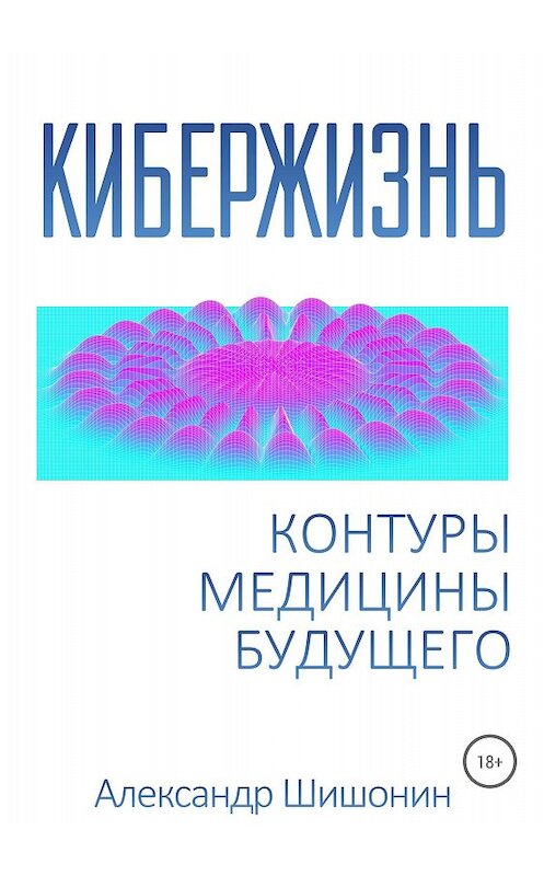 Обложка книги «Кибержизнь. Контуры медицины будущего» автора Александра Шишонина издание 2018 года.