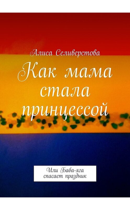 Обложка книги «Как мама стала принцессой. Или Баба-яга спасает праздник» автора Алиси Селиверстовы. ISBN 9785448577949.