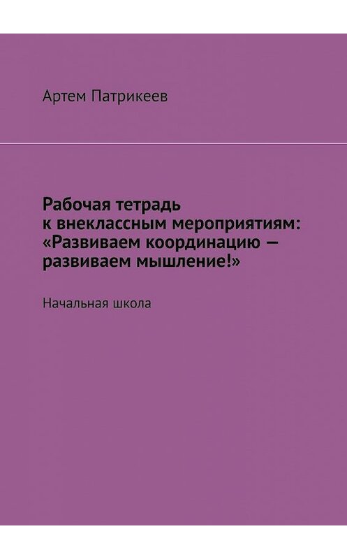 Обложка книги «Рабочая тетрадь к внеклассным мероприятиям: «Развиваем координацию – развиваем мышление!». Начальная школа» автора Артема Патрикеева. ISBN 9785005035967.