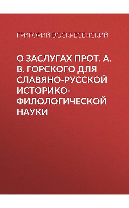 Обложка книги «О заслугах прот. А. В. Горского для славяно-русской историко-филологической науки» автора Григория Воскресенския.