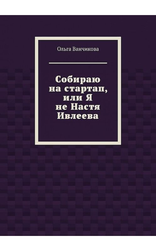 Обложка книги «Cобираю на стартап, или Я не Настя Ивлеева» автора Ольги Ванчиковы. ISBN 9785449641403.