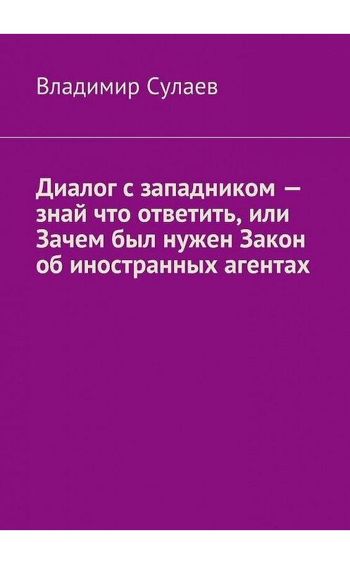 Обложка книги «Диалог с западником – знай что ответить, или Зачем был нужен Закон об иностранных агентах» автора Владимира Сулаева. ISBN 9785447487935.