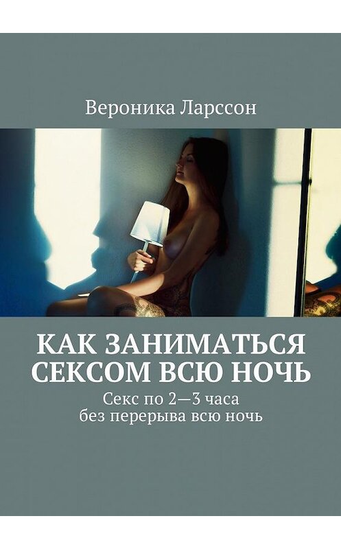 Обложка книги «Как заниматься сексом всю ночь. Как заниматься сексом по 2—3 часа без перерыва всю ночь» автора Вероники Ларссона. ISBN 9785449060419.